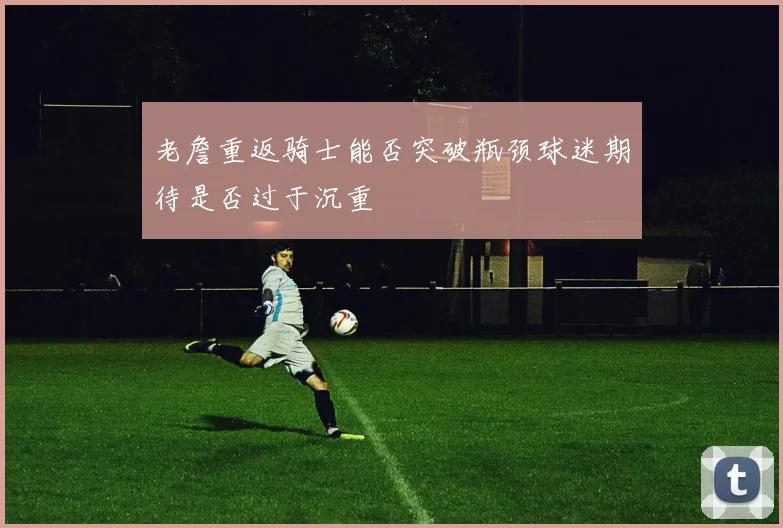 老詹重返骑士能否突破瓶颈球迷期待是否过于沉重