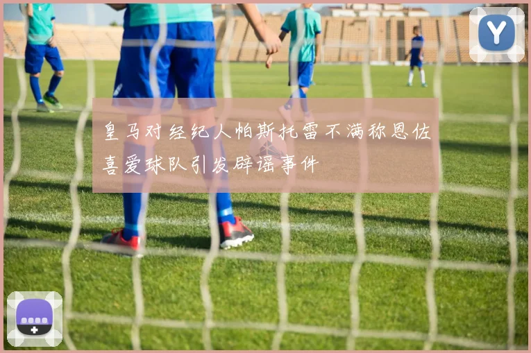 皇马对经纪人帕斯托雷不满称恩佐喜爱球队引发辟谣事件