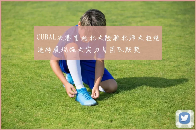CUBAL决赛首轮北大险胜北师大拒绝逆转展现强大实力与团队默契