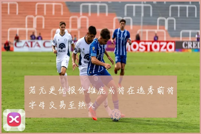 若无更优报价雄鹿或将在选秀前将字母交易至热火