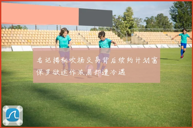 名记揭秘吹杨交易背后续约计划富保罗欲运作浓眉却遭冷遇