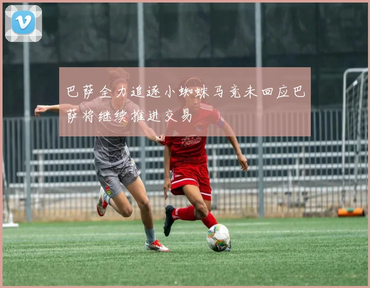 巴萨全力追逐小蜘蛛马竞未回应巴萨将继续推进交易