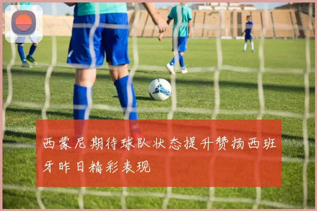 西蒙尼期待球队状态提升赞扬西班牙昨日精彩表现