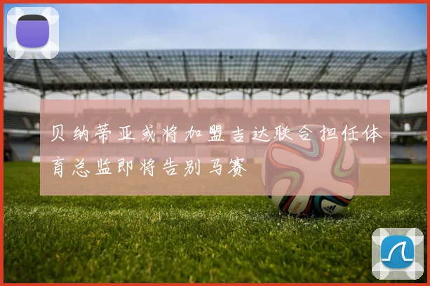 贝纳蒂亚或将加盟吉达联合担任体育总监即将告别马赛