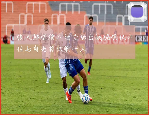 张大帅连续六场全场出战现役仅六位七旬老将仅剩一人