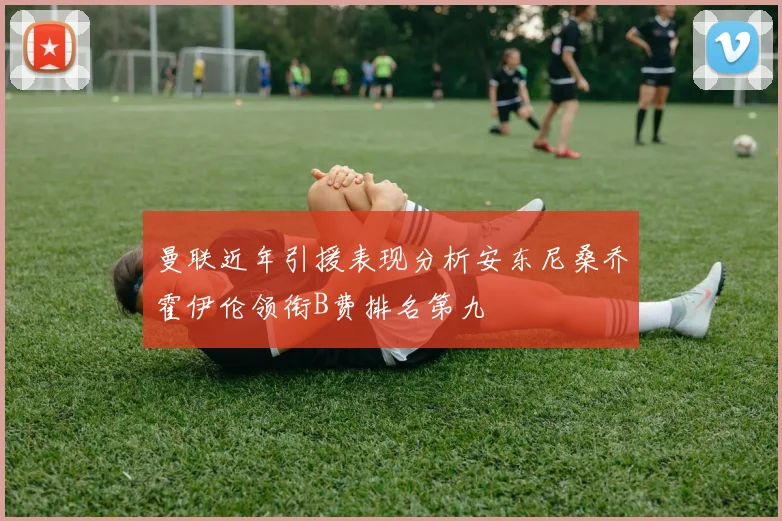 曼联近年引援表现分析安东尼桑乔霍伊伦领衔B费排名第九