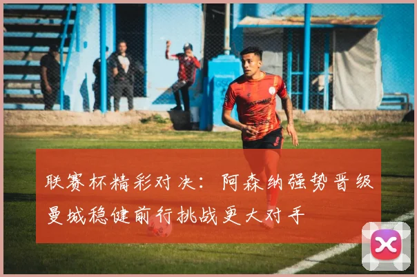 联赛杯精彩对决：阿森纳强势晋级曼城稳健前行挑战更大对手