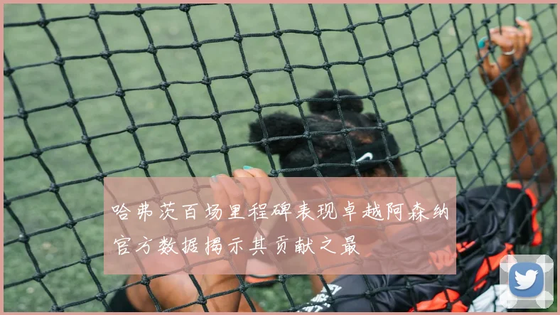 哈弗茨百场里程碑表现卓越阿森纳官方数据揭示其贡献之最