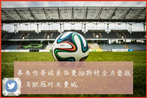 弗洛伦蒂诺亲临曼彻斯特全力督战皇马欧冠对决曼城