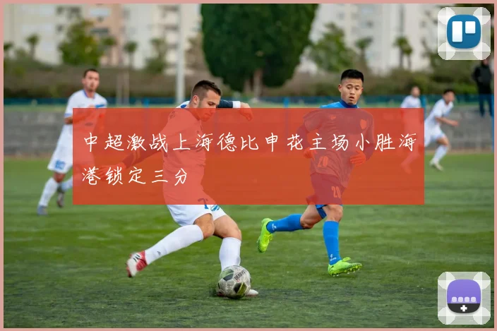 中超激战上海德比申花主场小胜海港锁定三分