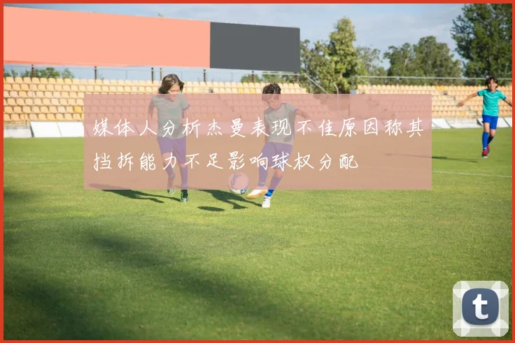 媒体人分析杰曼表现不佳原因称其挡拆能力不足影响球权分配