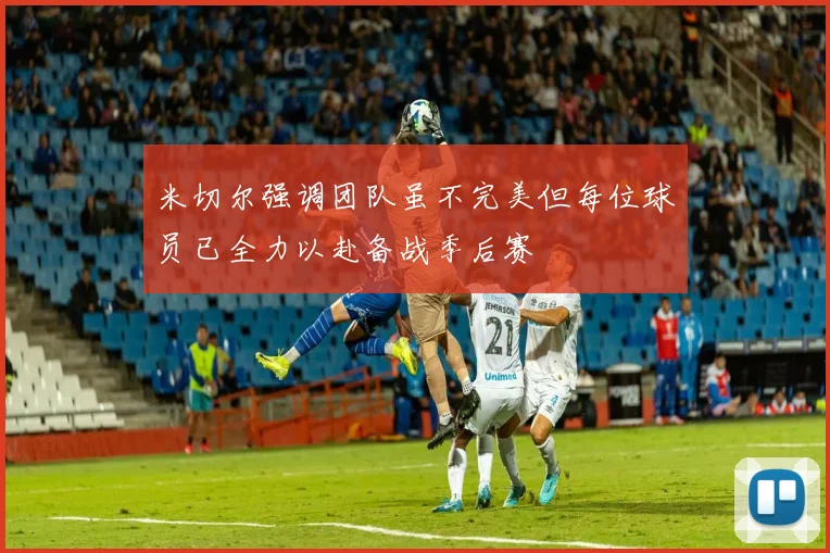 米切尔强调团队虽不完美但每位球员已全力以赴备战季后赛